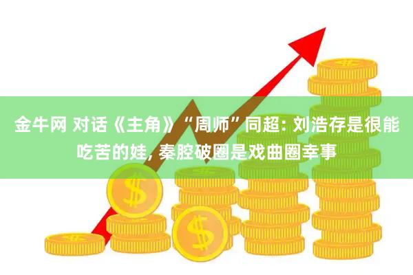 金牛网 对话《主角》“周师”同超: 刘浩存是很能吃苦的娃, 秦腔破圈是戏曲圈幸事