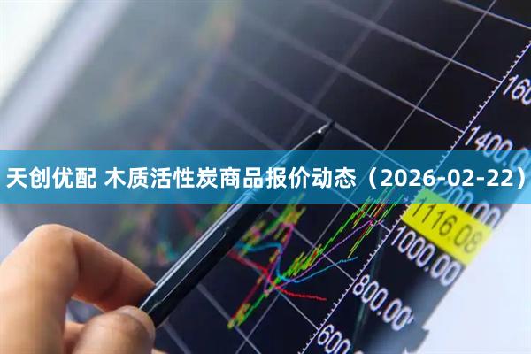 天创优配 木质活性炭商品报价动态（2026-02-22）