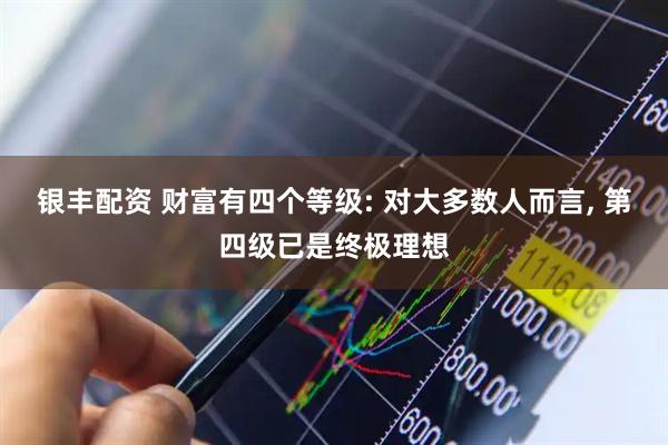 银丰配资 财富有四个等级: 对大多数人而言, 第四级已是终极理想