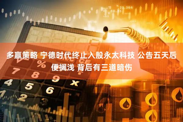 多赢策略 宁德时代终止入股永太科技 公告五天后便搁浅 背后有三道暗伤