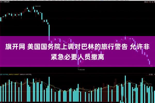 旗开网 美国国务院上调对巴林的旅行警告 允许非紧急必要人员撤离