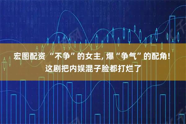 宏图配资 “不争”的女主, 爆“争气”的配角! 这剧把内娱混子脸都打烂了