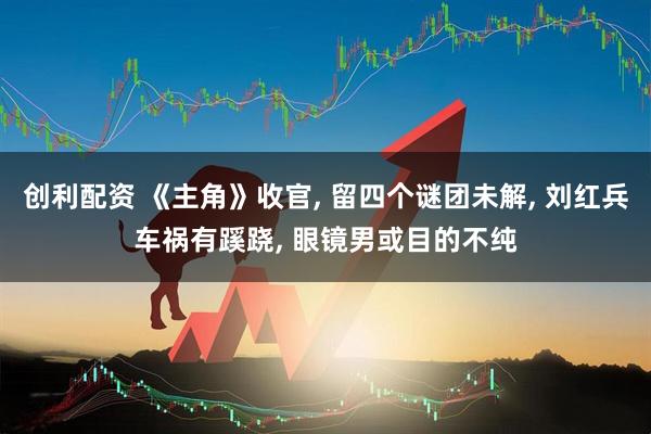 创利配资 《主角》收官, 留四个谜团未解, 刘红兵车祸有蹊跷, 眼镜男或目的不纯