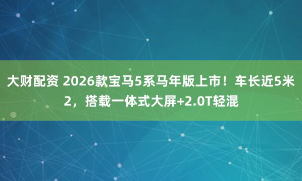 大财配资 2026款宝马5系马年版上市！车长近5米2，搭载一体式大屏+2.0T轻混