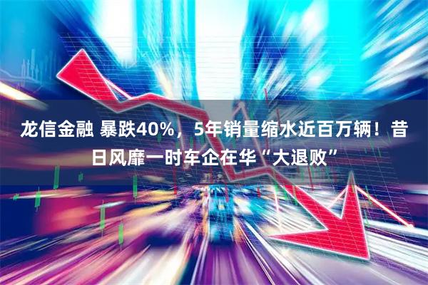 龙信金融 暴跌40%，5年销量缩水近百万辆！昔日风靡一时车企在华“大退败”