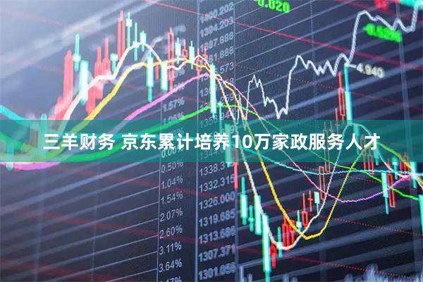三羊财务 京东累计培养10万家政服务人才