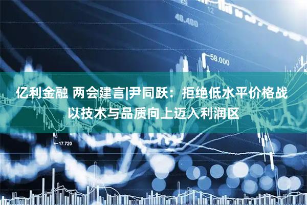 亿利金融 两会建言|尹同跃：拒绝低水平价格战 以技术与品质向上迈入利润区