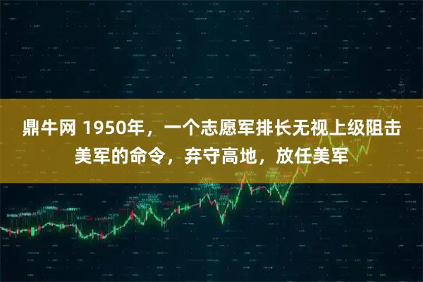 鼎牛网 1950年，一个志愿军排长无视上级阻击美军的命令，弃守高地，放任美军
