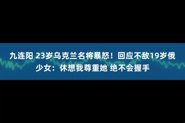 九连阳 23岁乌克兰名将暴怒！回应不敌19岁俄少女：休想我尊重她 绝不会握手