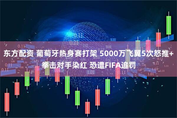 东方配资 葡萄牙热身赛打架 5000万飞翼5次怒推+拳击对手染红 恐遭FIFA追罚