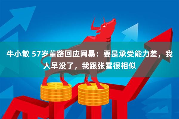 牛小散 57岁董路回应网暴：要是承受能力差，我人早没了，我跟张雪很相似