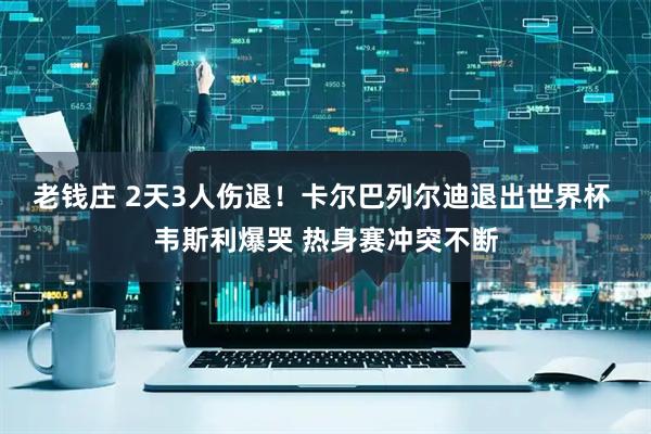 老钱庄 2天3人伤退！卡尔巴列尔迪退出世界杯 韦斯利爆哭 热身赛冲突不断
