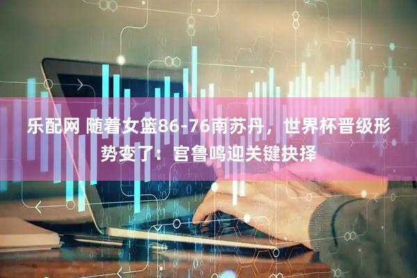 乐配网 随着女篮86-76南苏丹，世界杯晋级形势变了：宫鲁鸣迎关键抉择