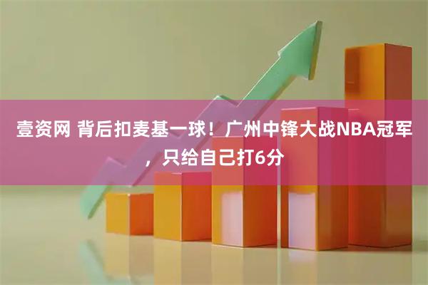壹资网 背后扣麦基一球！广州中锋大战NBA冠军，只给自己打6分