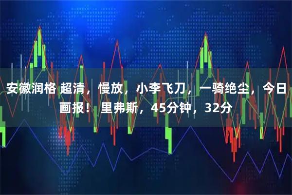 安徽润格 超清，慢放，小李飞刀，一骑绝尘，今日画报！ 里弗斯，45分钟，32分