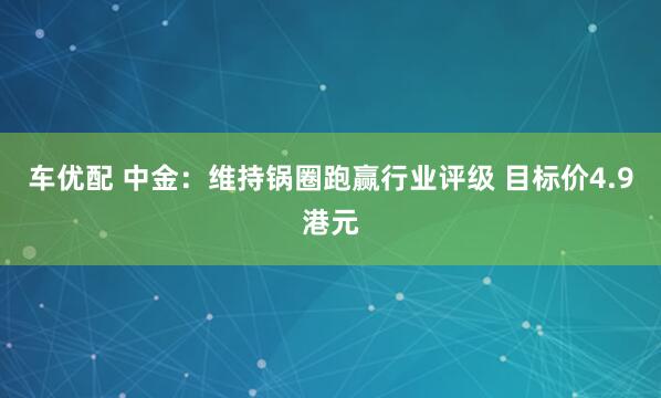 车优配 中金：维持锅圈跑赢行业评级 目标价4.9港元