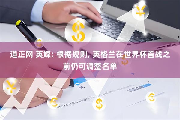 道正网 英媒: 根据规则, 英格兰在世界杯首战之前仍可调整名单