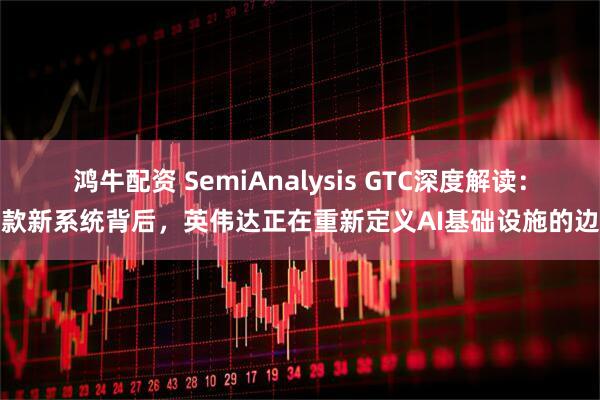 鸿牛配资 SemiAnalysis GTC深度解读：三款新系统背后，英伟达正在重新定义AI基础设施的边界