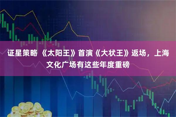 证星策略 《太阳王》首演《大状王》返场，上海文化广场有这些年度重磅