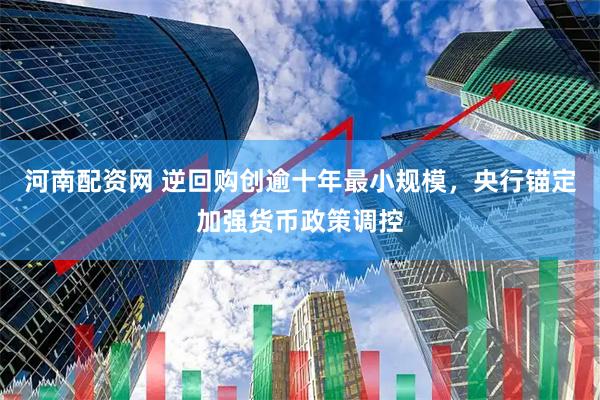 河南配资网 逆回购创逾十年最小规模，央行锚定加强货币政策调控