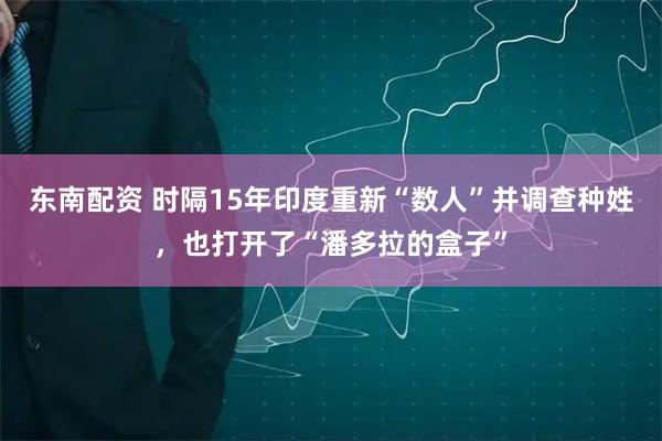 东南配资 时隔15年印度重新“数人”并调查种姓，也打开了“潘多拉的盒子”