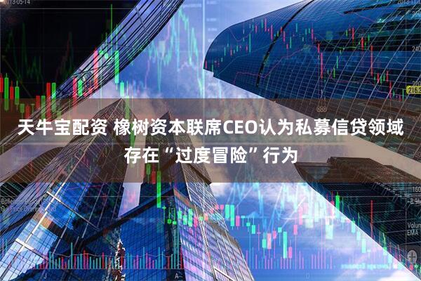 天牛宝配资 橡树资本联席CEO认为私募信贷领域存在“过度冒险”行为
