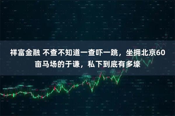 祥富金融 不查不知道一查吓一跳，坐拥北京60亩马场的于谦，私下到底有多壕