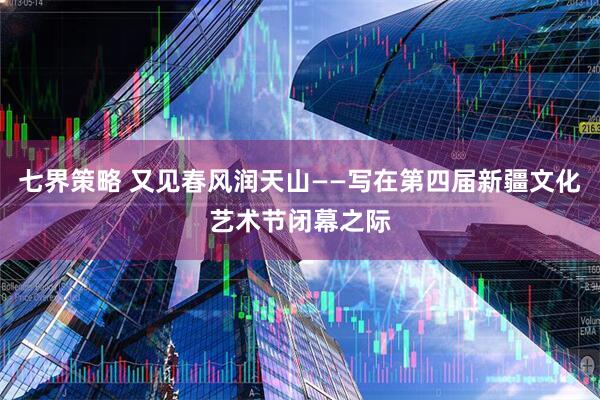 七界策略 又见春风润天山——写在第四届新疆文化艺术节闭幕之际