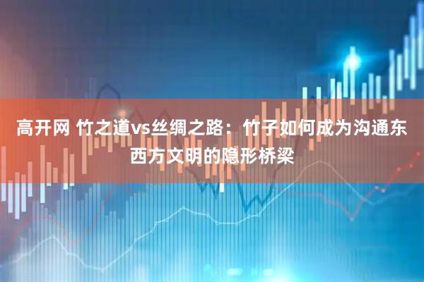 高开网 竹之道vs丝绸之路：竹子如何成为沟通东西方文明的隐形桥梁
