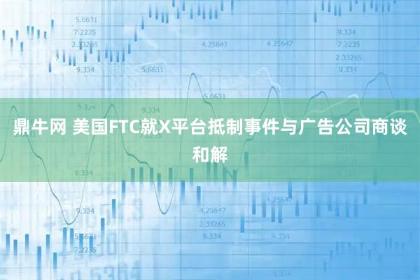 鼎牛网 美国FTC就X平台抵制事件与广告公司商谈和解