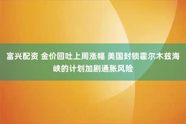 富兴配资 金价回吐上周涨幅 美国封锁霍尔木兹海峡的计划加剧通胀风险