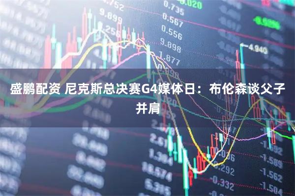 盛鹏配资 尼克斯总决赛G4媒体日：布伦森谈父子并肩