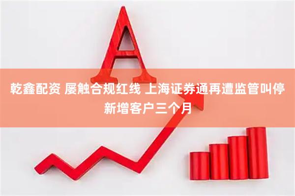 乾鑫配资 屡触合规红线 上海证券通再遭监管叫停新增客户三个月