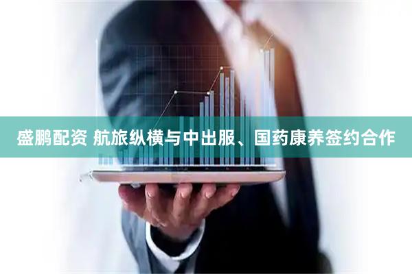 盛鹏配资 航旅纵横与中出服、国药康养签约合作