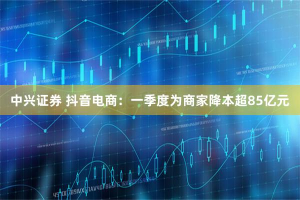 中兴证券 抖音电商：一季度为商家降本超85亿元