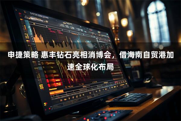 申捷策略 惠丰钻石亮相消博会，借海南自贸港加速全球化布局