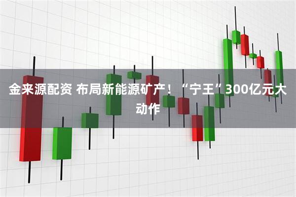 金来源配资 布局新能源矿产！“宁王”300亿元大动作