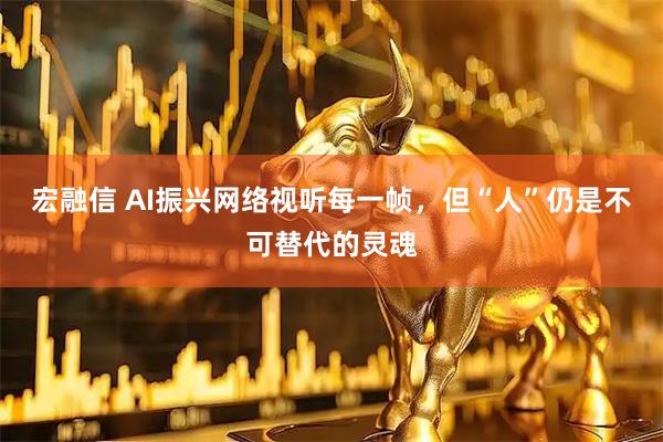 宏融信 AI振兴网络视听每一帧，但“人”仍是不可替代的灵魂