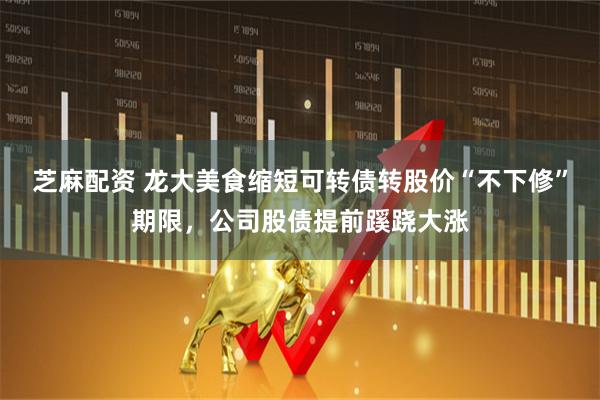 芝麻配资 龙大美食缩短可转债转股价“不下修”期限，公司股债提前蹊跷大涨