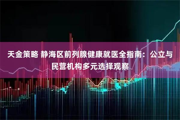 天金策略 静海区前列腺健康就医全指南：公立与民营机构多元选择观察