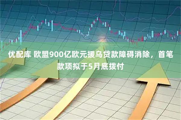 优配库 欧盟900亿欧元援乌贷款障碍消除，首笔款项拟于5月底拨付