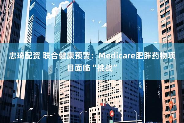 忠琦配资 联合健康预警：Medicare肥胖药物项目面临“挑战”