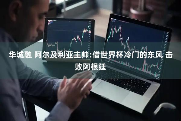 华城融 阿尔及利亚主帅:借世界杯冷门的东风 击败阿根廷