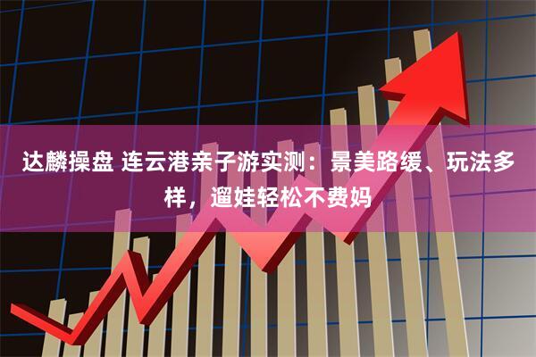 达麟操盘 连云港亲子游实测：景美路缓、玩法多样，遛娃轻松不费妈