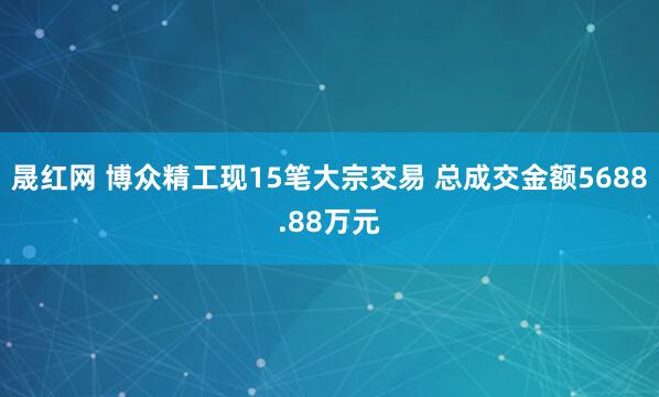 晟红网 博众精工现15笔大宗交易 总成交金额5688.88万元
