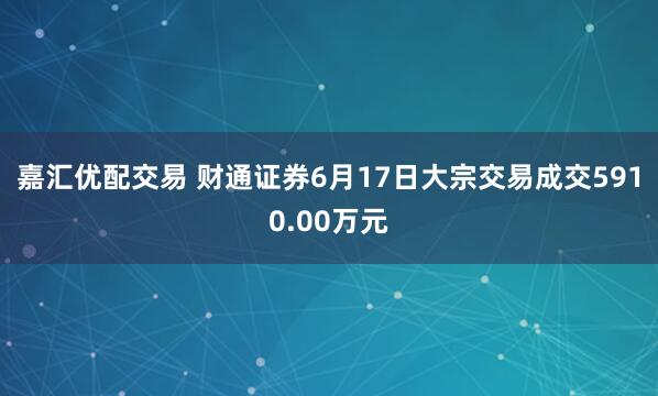 嘉汇优配交易 财通证券6月17日大宗交易成交5910.00万元