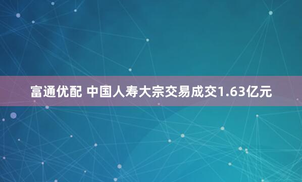 富通优配 中国人寿大宗交易成交1.63亿元