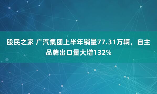 股民之家 广汽集团上半年销量77.31万辆，自主品牌出口量大增132%