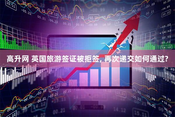 高升网 英国旅游签证被拒签, 再次递交如何通过?