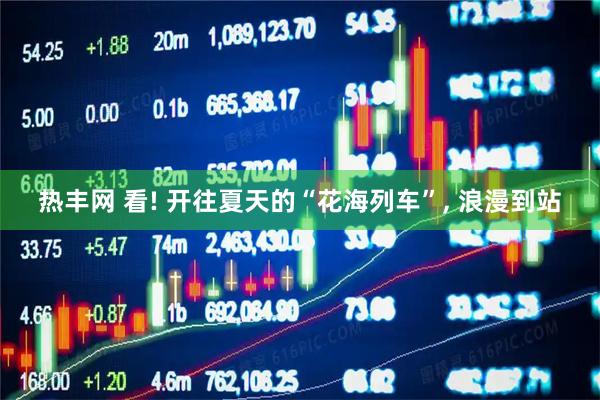热丰网 看! 开往夏天的“花海列车”, 浪漫到站